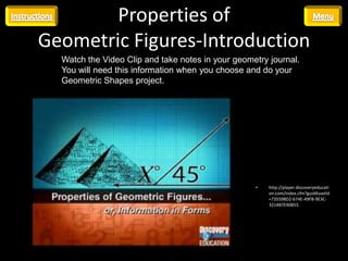 Properties of
Geometric Figures-Introduction
  Watch the Video Clip and take notes in your geometry journal.
  You will need this information when you choose and do your
  Geometric Shapes project.




                                                   •   http://player.discoveryeducati
                                                       on.com/index.cfm?guidAssetId
                                                       =735598D2-674E-49FB-9E3C-
                                                       3214B7E90B55
 