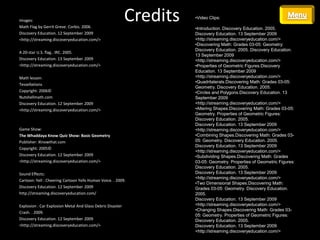 Images:
Math Flag by Gerrit Greve. Corbis. 2006.
                                                            Credits   •Video Clips:

                                                                      •Introduction. Discovery Education. 2005.
Discovery Education. 12 September 2009                                Discovery Education. 13 September 2009
<http://streaming.discoveryeducation.com/>                            <http://streaming.discoveryeducation.com/>
                                                                      •Discovering Math: Grades 03-05: Geometry:
                                                                      Discovery Education. 2005. Discovery Education.
A 20-star U.S. flag.. IRC. 2005.
                                                                      13 September 2009
Discovery Education. 13 September 2009                                <http://streaming.discoveryeducation.com/>
<http://streaming.discoveryeducation.com/>                            •Properties of Geometric Figures.Discovery
                                                                      Education. 13 September 2009
Math lesson:                                                          <http://streaming.discoveryeducation.com/>
                                                                      •Quadrilaterals.Discovering Math: Grades 03-05:
Tessellations
                                                                      Geometry. Discovery Education. 2005.
Copyright: 2006©                                                      •Circles and Polygons.Discovery Education. 13
Nutshellmath.com                                                      September 2009
Discovery Education. 12 September 2009                                <http://streaming.discoveryeducation.com/>
<http://streaming.discoveryeducation.com/>                            •Altering Shapes.Discovering Math: Grades 03-05:
                                                                      Geometry. Properties of Geometric Figures:
                                                                      Discovery Education. 2005.
                                                                      Discovery Education. 13 September 2009
Game Show:                                                            <http://streaming.discoveryeducation.com/>
The Whaddaya Know Quiz Show: Basic Geometry                           •Combining Shapes.Discovering Math: Grades 03-
Publisher: iKnowthat.com                                              05: Geometry. Discovery Education. 2005.
                                                                      Discovery Education. 13 September 2009
Copyright: 2005©
                                                                      <http://streaming.discoveryeducation.com/>
Discovery Education. 12 September 2009                                •Subdividing Shapes.Discovering Math: Grades
<http://streaming.discoveryeducation.com/>                            03-05: Geometry. Properties of Geometric Figures:
                                                                      Discovery Education. 2005.
Sound Effects:                                                        Discovery Education. 13 September 2009
                                                                      <http://streaming.discoveryeducation.com/>
Cartoon: Yell : Cheering Cartoon Yells Human Voice. . 2009.
                                                                      •Two Dimensional Shapes.Discovering Math:
Discovery Education. 12 September 2009                                Grades 03-05: Geometry. Discovery Education.
http://streaming.discoveryeducation.com/                              2005.
                                                                      Discovery Education. 13 September 2009
Explosion : Car Explosion Metal And Glass Debris Disaster             <http://streaming.discoveryeducation.com/>
                                                                      •Changing Shapes.Discovering Math: Grades 03-
Crash. . 2009.
                                                                      05: Geometry. Properties of Geometric Figures:
Discovery Education. 12 September 2009                                Discovery Education. 2005.
<http://streaming.discoveryeducation.com/>                            Discovery Education. 13 September 2009
                                                                      <http://streaming.discoveryeducation.com/>
 