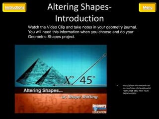 Altering Shapes-
            Introduction
Watch the Video Clip and take notes in your geometry journal.
You will need this information when you choose and do your
Geometric Shapes project.




                                                 •   http://player.discoveryeducati
                                                     on.com/index.cfm?guidAssetId
                                                     =2D01242B-68E2-456F-AE36-
                                                     74E9E0A1E950
 