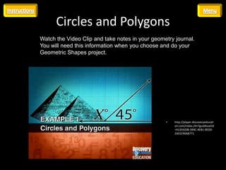 Circles and Polygons
Watch the Video Clip and take notes in your geometry journal.
You will need this information when you choose and do your
Geometric Shapes project.




                                                 •   http://player.discoveryeducati
                                                     on.com/index.cfm?guidAssetId
                                                     =4135420B-394C-4EB1-9EDD-
                                                     2A01E90A8771
 