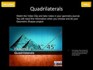 Quadrilaterals
Watch the Video Clip and take notes in your geometry journal.
You will need this information when you choose and do your
Geometric Shapes project.




                                                 •   http://player.discoveryeducati
                                                     on.com/index.cfm?guidAssetId
                                                     =6A7E51D5-F46D-4014-BFEE-
                                                     B4C8819B69A7
 