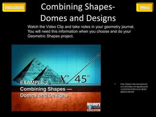 Combining Shapes-
       Domes and Designs
Watch the Video Clip and take notes in your geometry journal.
You will need this information when you choose and do your
Geometric Shapes project.




                                                 •   http://player.discoveryeducati
                                                     on.com/index.cfm?guidAssetId
                                                     =C1A1FCE4-E35D-421C-8EDD-
                                                     066A1E1B5258
 