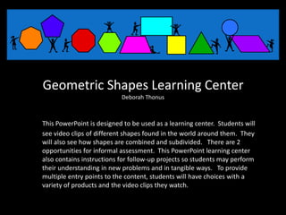 Geometric Shapes Learning Center
                           Deborah Thonus



This PowerPoint is designed to be used as a learning center. Students will
see video clips of different shapes found in the world around them. They
will also see how shapes are combined and subdivided. There are 2
opportunities for informal assessment. This PowerPoint learning center
also contains instructions for follow-up projects so students may perform
their understanding in new problems and in tangible ways. To provide
multiple entry points to the content, students will have choices with a
variety of products and the video clips they watch.
 