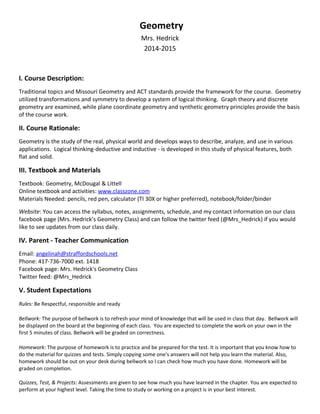 Geometry
Mrs. Hedrick
2014-2015
I. Course Description:
Traditional topics and Missouri Geometry and ACT standards provide the framework for the course. Geometry
utilized transformations and symmetry to develop a system of logical thinking. Graph theory and discrete
geometry are examined, while plane coordinate geometry and synthetic geometry principles provide the basis
of the course work.
II. Course Rationale:
Geometry is the study of the real, physical world and develops ways to describe, analyze, and use in various
applications. Logical thinking-deductive and inductive - is developed in this study of physical features, both
flat and solid.
III. Textbook and Materials
Textbook: Geometry, McDougal & Littell
Online textbook and activities: www.classzone.com
Materials Needed: pencils, red pen, calculator (TI 30X or higher preferred), notebook/folder/binder
Website: You can access the syllabus, notes, assignments, schedule, and my contact information on our class
facebook page (Mrs. Hedrick’s Geometry Class) and can follow the twitter feed (@Mrs_Hedrick) if you would
like to see updates from our class daily.
IV. Parent - Teacher Communication
Email: angelinah@straffordschools.net
Phone: 417-736-7000 ext. 1418
Facebook page: Mrs. Hedrick's Geometry Class
Twitter feed: @Mrs_Hedrick
V. Student Expectations
Rules: Be Respectful, responsible and ready
Bellwork: The purpose of bellwork is to refresh your mind of knowledge that will be used in class that day. Bellwork will
be displayed on the board at the beginning of each class. You are expected to complete the work on your own in the
first 5 minutes of class. Bellwork will be graded on correctness.
Homework: The purpose of homework is to practice and be prepared for the test. It is important that you know how to
do the material for quizzes and tests. Simply copying some one's answers will not help you learn the material. Also,
homework should be out on your desk during bellwork so I can check how much you have done. Homework will be
graded on completion.
Quizzes, Test, & Projects: Assessments are given to see how much you have learned in the chapter. You are expected to
perform at your highest level. Taking the time to study or working on a project is in your best interest.
 