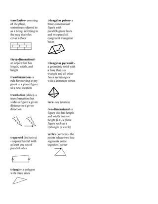 tessellation- covering
of the plane,
sometimes referred to
as a tiling, referring to
the way that tiles
cover a floor
three-dimensional-
an object that has
length, width, and
height
transformation- a
rule for moving every
point in a plane figure
to a new location
translation (slide)- a
transformation that
slides a figure a given
distance in a given
direction
trapezoid (inclusive)
- a quadrilateral with
at least one set of
parallel sides.
triangle- a polygon
with three sides
triangular prism- a
three-dimensional
figure with
parallelogram faces
and two parallel,
congruent triangular
bases

triangular pyramid -
a geometric solid with
a base that is a
triangle and all other
faces are triangles
with a common vertex

turn- see rotation
two-dimensional- a
figure that has length
and width but not
height (i.e., a plane
figure such as a
rectangle or circle)
vertex (vertices)- the
points where two line
segments come
together (corner
 