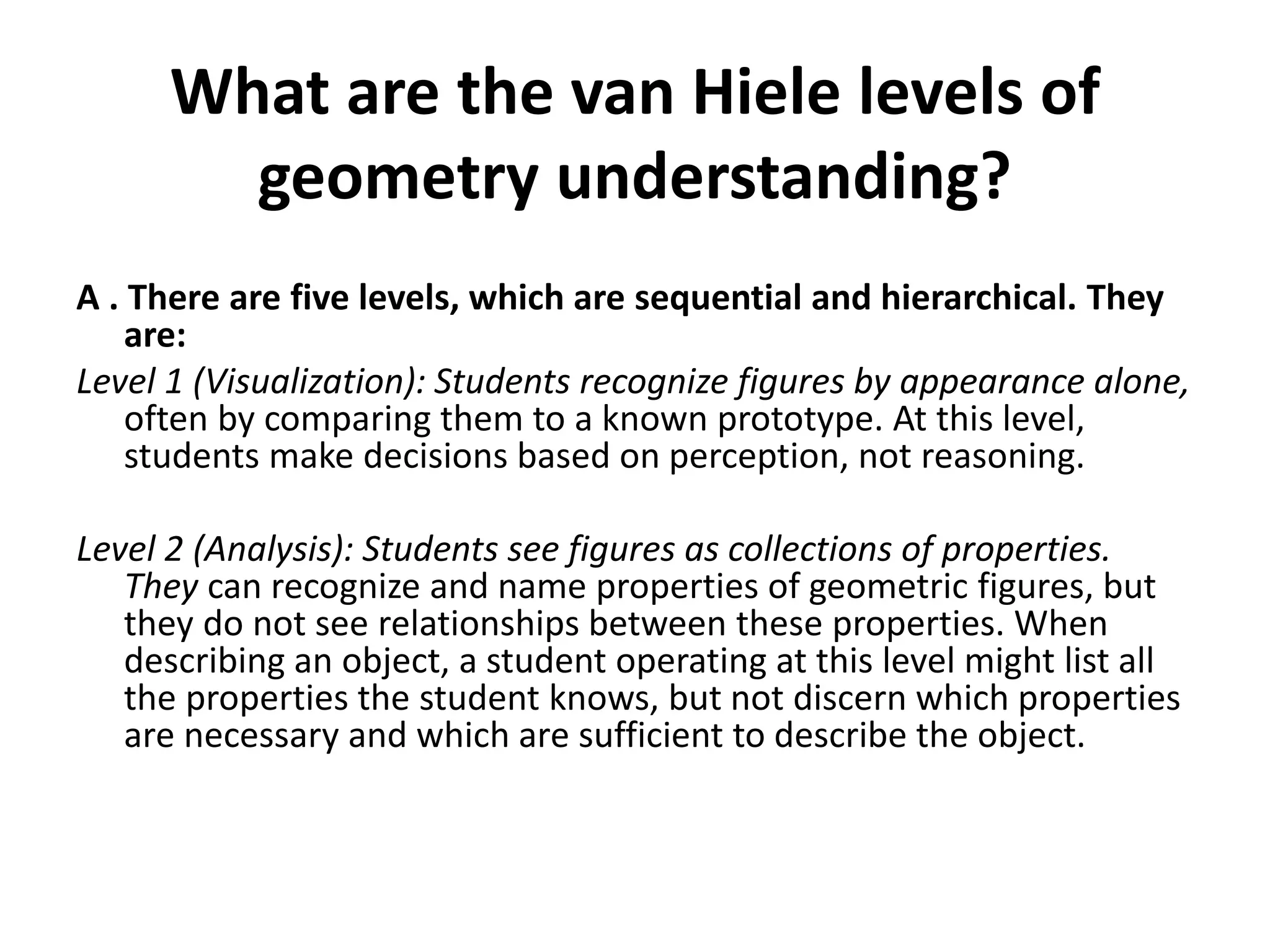 What are the van Hiele levels of
geometry understanding?
A . There are five levels, which are sequential and hierarchical. They
are:
Level 1 (Visualization): Students recognize figures by appearance alone,
often by comparing them to a known prototype. At this level,
students make decisions based on perception, not reasoning.
Level 2 (Analysis): Students see figures as collections of properties.
They can recognize and name properties of geometric figures, but
they do not see relationships between these properties. When
describing an object, a student operating at this level might list all
the properties the student knows, but not discern which properties
are necessary and which are sufficient to describe the object.
 