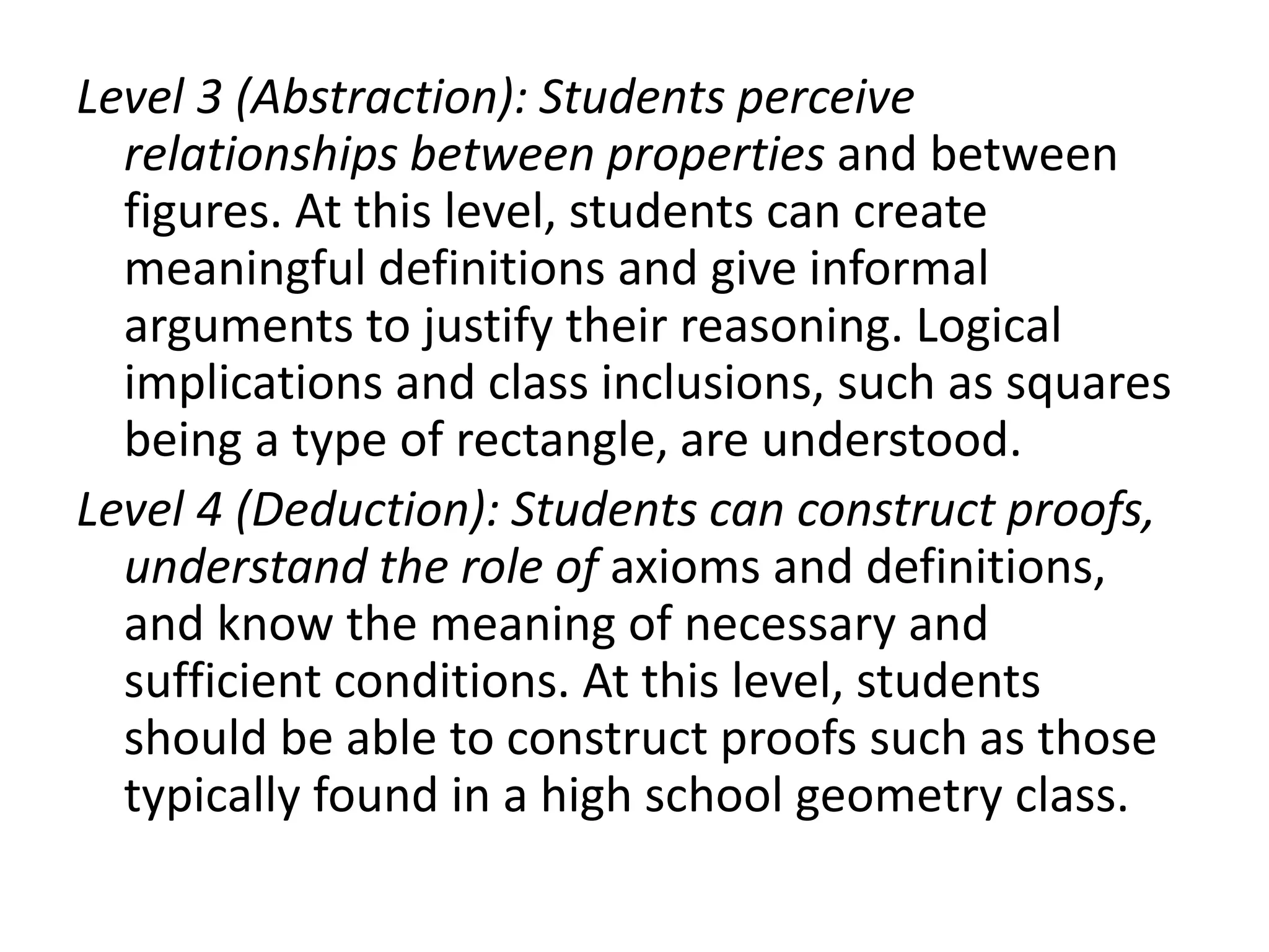 Level 3 (Abstraction): Students perceive
relationships between properties and between
figures. At this level, students can create
meaningful definitions and give informal
arguments to justify their reasoning. Logical
implications and class inclusions, such as squares
being a type of rectangle, are understood.
Level 4 (Deduction): Students can construct proofs,
understand the role of axioms and definitions,
and know the meaning of necessary and
sufficient conditions. At this level, students
should be able to construct proofs such as those
typically found in a high school geometry class.
 