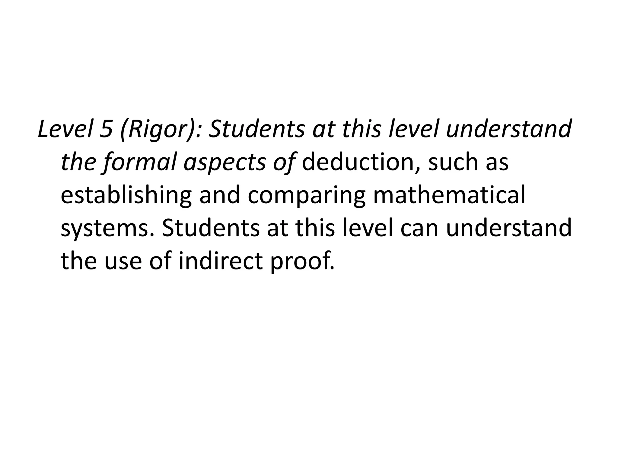 Level 5 (Rigor): Students at this level understand
the formal aspects of deduction, such as
establishing and comparing mathematical
systems. Students at this level can understand
the use of indirect proof.
 