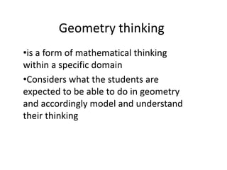 Geometry thinking
•is a form of mathematical thinking
within a specific domain
•Considers what the students are
expected to be able to do in geometry
and accordingly model and understand
their thinking
 