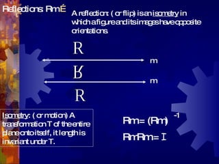 Reflections: Rm  … R R R m m Rm = (Rm) -1 RmRm =  I A reflection: ( or flip) is an  isometry  in which a figure and its images have opposite orientations. Isometry : ( or motion) A transformation T of the entire plane onto itself, it length is invariant under T. 