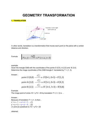 GEOMETRY TRANSFORMATION
1.​ ​TRANSLATION
In other words, translation is a transformation that moves each point on the plane with a certain
distance and direction.
Formula
example.
Given the triangle OAB with the coordinates of the points O (0,0), A (3,0) and B (3,5).
Determine the image coordinates of the OAB triangle if translated by T = (1, 3).
Answer ;
Example.
The image point of circle x^2 + y^2 = 25 by translation T= (-1, 3) is …
Answer ;
Because of translation T = (-1, 3) then ,
x’ = x – 1 →​ x = x’ + 1.​….(1)
y’ = y + 3 →​ y = y’ – 3​…..(2)
(1) and (2) substitute to x^2 + y^2 = 25
obtained
 