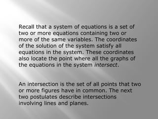 Recall that a system of equations is a set of 
two or more equations containing two or 
more of the same variables. The coordinates 
of the solution of the system satisfy all 
equations in the system. These coordinates 
also locate the point where all the graphs of 
the equations in the system intersect. 
An intersection is the set of all points that two 
or more figures have in common. The next 
two postulates describe intersections 
involving lines and planes. 
 