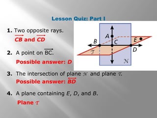 Lesson Quiz: Part I 
1. Two opposite rays. 
CB and CD 
2. A point on BC. 
Possible answer: D 
3. The intersection of plane N and plane T. 
Possible answer: BD 
4. A plane containing E, D, and B. 
Plane T 
 