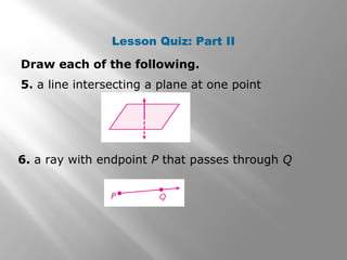 Lesson Quiz: Part II 
Draw each of the following. 
5. a line intersecting a plane at one point 
6. a ray with endpoint P that passes through Q 
 