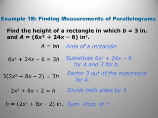 Example 1B: Finding Measurements of Parallelograms
Find the height of a rectangle in which b = 3 in.
and A = (6x² + 24x – 6) in2
.
Sym. Prop. of =
Divide both sides by 3.
Factor 3 out of the expression
for A.
Substitute 6x2
+ 24x – 6
for A and 3 for b.
Area of a rectangleA = bh
6x2
+ 24x – 6 = 3h
3(2x2
+ 8x – 2) = 3h
2x2
+ 8x – 2 = h
h = (2x2
+ 8x – 2) in.
 