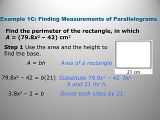 Example 1C: Finding Measurements of Parallelograms
Find the perimeter of the rectangle, in which
A = (79.8x2
– 42) cm2
Step 1 Use the area and the height to
find the base.
Substitute 79.8x2
– 42 for
A and 21 for h.
Divide both sides by 21.
Area of a rectangleA = bh
79.8x2
– 42 = b(21)
3.8x2
– 2 = b
 