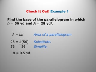 Check It Out! Example 1
A = bh
Find the base of the parallelogram in which
h = 56 yd and A = 28 yd2
.
28 = b(56)
56 56
b = 0.5 yd
Area of a parallelogram
Substitute.
Simplify.
 
