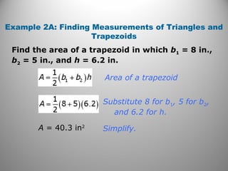 Find the area of a trapezoid in which b1 = 8 in.,
b2 = 5 in., and h = 6.2 in.
Example 2A: Finding Measurements of Triangles and
Trapezoids
Simplify.
Area of a trapezoid
Substitute 8 for b1, 5 for b2,
and 6.2 for h.
A = 40.3 in2
 
