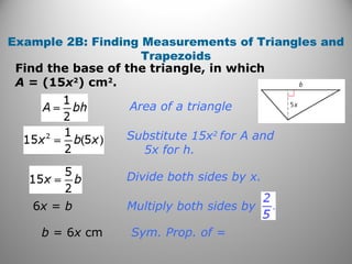 Example 2B: Finding Measurements of Triangles and
Trapezoids
Find the base of the triangle, in which
A = (15x2
) cm2
.
Sym. Prop. of =
Divide both sides by x.
Substitute 15x2
for A and
5x for h.
Area of a triangle
6x = b
b = 6x cm
Multiply both sides by
 