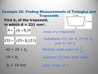 Example 2C: Finding Measurements of Triangles and
Trapezoids
Find b2 of the trapezoid,
in which A = 231 mm2
.
2
11
Multiply both sides by .
Sym. Prop. of =
Subtract 23 from both sides.
b1
Substitute 231 for A, 23 for ,
and 11 for h.
Area of a trapezoid
42 = 23 + b2
19 = b2
b2 = 19 mm
 