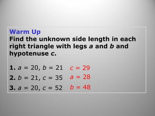 Warm Up
Find the unknown side length in each
right triangle with legs a and b and
hypotenuse c.
1. a = 20, b = 21
2. b = 21, c = 35
3. a = 20, c = 52
c = 29
a = 28
b = 48
 