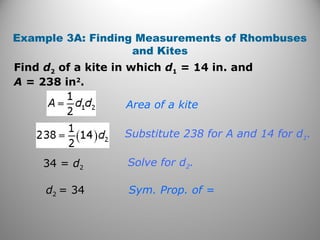Example 3A: Finding Measurements of Rhombuses
and Kites
Find d2 of a kite in which d1 = 14 in. and
A = 238 in2
.
Area of a kite
Substitute 238 for A and 14 for d1.
Solve for d2.
Sym. Prop. of =
34 = d2
d2 = 34
 