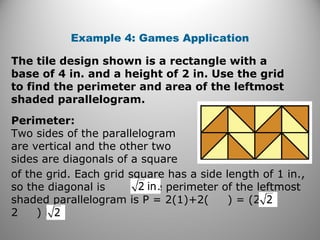 Example 4: Games Application
The tile design shown is a rectangle with a
base of 4 in. and a height of 2 in. Use the grid
to find the perimeter and area of the leftmost
shaded parallelogram.
Perimeter:
Two sides of the parallelogram
are vertical and the other two
sides are diagonals of a square
of the grid. Each grid square has a side length of 1 in.,
so the diagonal is The perimeter of the leftmost
shaded parallelogram is P = 2(1)+2( ) = (2 +
2 ) in.
 