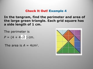 Check It Out! Example 4
In the tangram, find the perimeter and area of
the large green triangle. Each grid square has
a side length of 1 cm.
The area is A = 4cm2
.
The perimeter is
P = (4 + 4 ) cm.
 