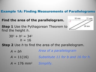Find the area of the parallelogram.
Example 1A: Finding Measurements of Parallelograms
Step 1 Use the Pythagorean Theorem to
find the height h.
Step 2 Use h to find the area of the parallelogram.
Simplify.
Substitute 11 for b and 16 for h.
Area of a parallelogram
302
+ h2
= 342
h = 16
A = bh
A = 11(16)
A = 176 mm2
 