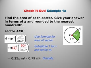 Check It Out! Example 1a
Find the area of each sector. Give your answer
in terms of π and rounded to the nearest
hundredth.
sector ACB
Use formula for
area of sector.
Substitute 1 for r
and 90 for m.
= 0.25π m2
≈ 0.79 m2 Simplify.
 