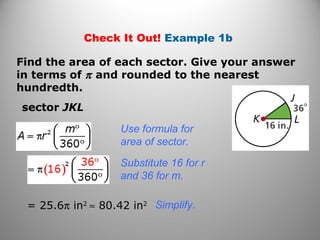 Check It Out! Example 1b
Find the area of each sector. Give your answer
in terms of π and rounded to the nearest
hundredth.
sector JKL
Use formula for
area of sector.
Substitute 16 for r
and 36 for m.
= 25.6π in2
≈ 80.42 in2 Simplify.
 