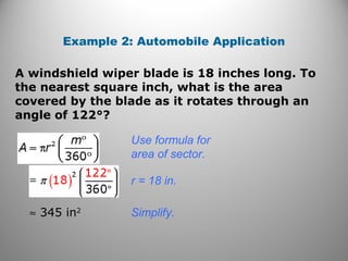 A windshield wiper blade is 18 inches long. To
the nearest square inch, what is the area
covered by the blade as it rotates through an
angle of 122°?
Example 2: Automobile Application
Use formula for
area of sector.
r = 18 in.
≈ 345 in2
Simplify.
 