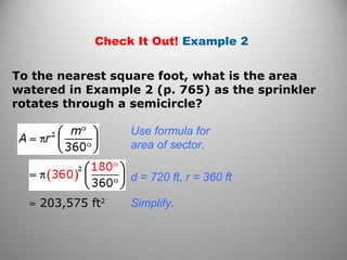 Check It Out! Example 2
To the nearest square foot, what is the area
watered in Example 2 (p. 765) as the sprinkler
rotates through a semicircle?
Use formula for
area of sector.
d = 720 ft, r = 360 ft
≈ 203,575 ft2
Simplify.
 