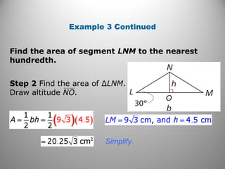 Find the area of segment LNM to the nearest
hundredth.
Example 3 Continued
Simplify.
Step 2 Find the area of ∆LNM.
Draw altitude NO.
 