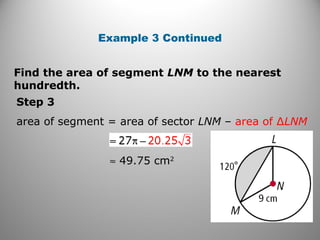 Find the area of segment LNM to the nearest
hundredth.
Example 3 Continued
Step 3
area of segment = area of sector LNM – area of ∆LNM
≈ 49.75 cm2
 