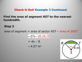 Step 3
area of segment = area of sector RST – area of ∆RST
≈ 4.57 m2
Find the area of segment RST to the nearest
hundredth.
Check It Out! Example 3 Continued
= 4π – 8
 