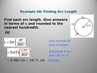 Find each arc length. Give answers
in terms of π and rounded to the
nearest hundredth.
Example 4A: Finding Arc Length
FG
Use formula for
area of sector.
≈ 5.96π cm ≈ 18.71 cm
Substitute 8 for r
and 134 for m.
Simplify.
 
