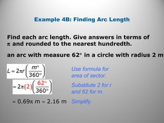 Find each arc length. Give answers in terms of
π and rounded to the nearest hundredth.
Example 4B: Finding Arc Length
an arc with measure 62° in a circle with radius 2 m
Use formula for
area of sector.
≈ 0.69π m ≈ 2.16 m
Substitute 2 for r
and 62 for m.
Simplify.
 