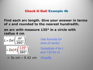 Check It Out! Example 4b
Find each arc length. Give your answer in terms
of π and rounded to the nearest hundredth.
an arc with measure 135° in a circle with
radius 4 cm
Use formula for
area of sector.
= 3π cm ≈ 9.42 cm
Substitute 4 for r
and 135 for m.
Simplify.
 