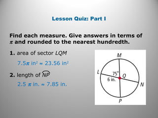 Lesson Quiz: Part I
Find each measure. Give answers in terms of
π and rounded to the nearest hundredth.
1. area of sector LQM
2.5 π in. ≈ 7.85 in.
7.5π in2
≈ 23.56 in2
2. length of NP
 