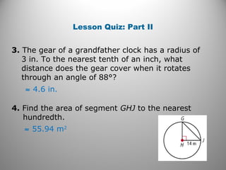 Lesson Quiz: Part II
3. The gear of a grandfather clock has a radius of
3 in. To the nearest tenth of an inch, what
distance does the gear cover when it rotates
through an angle of 88°?
≈ 4.6 in.
4. Find the area of segment GHJ to the nearest
hundredth.
≈ 55.94 m2
 