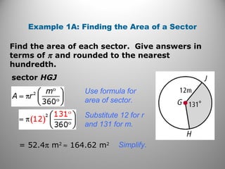 Find the area of each sector. Give answers in
terms of π and rounded to the nearest
hundredth.
Example 1A: Finding the Area of a Sector
sector HGJ
Use formula for
area of sector.
Substitute 12 for r
and 131 for m.
= 52.4π m2
≈ 164.62 m2 Simplify.
 
