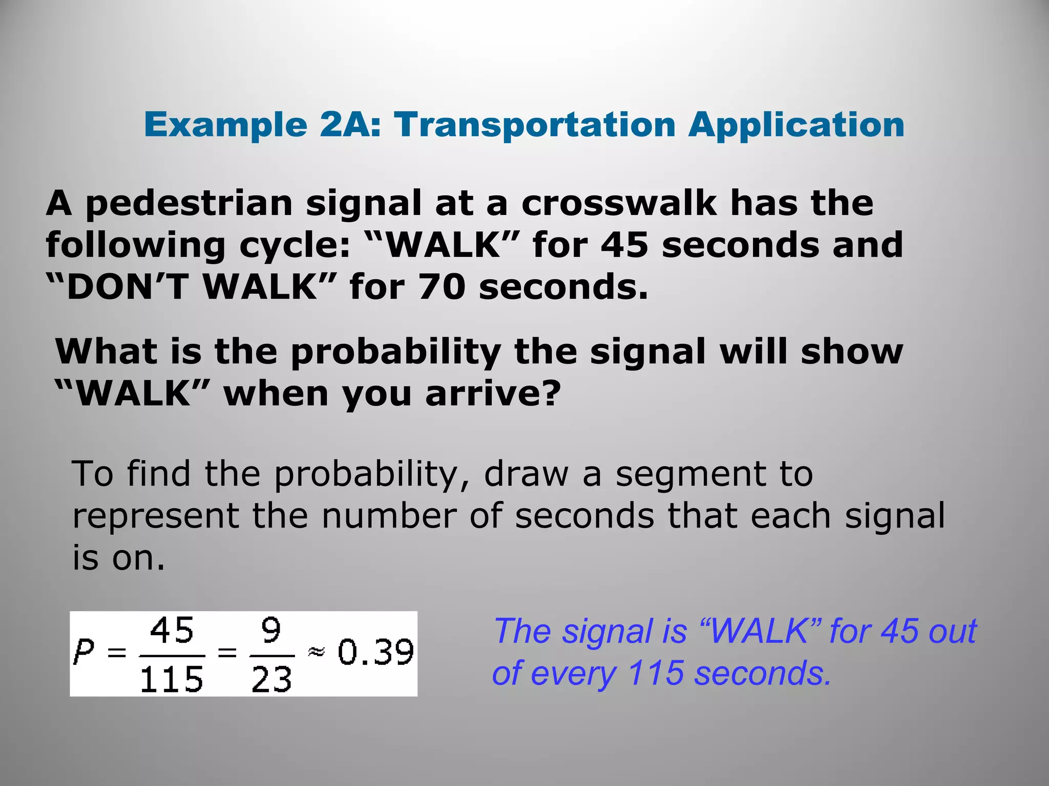 A pedestrian signal at a crosswalk has the
following cycle: “WALK” for 45 seconds and
“DON’T WALK” for 70 seconds.
Example 2A: Transportation Application
What is the probability the signal will show
“WALK” when you arrive?
To find the probability, draw a segment to
represent the number of seconds that each signal
is on.
The signal is “WALK” for 45 out
of every 115 seconds.
 