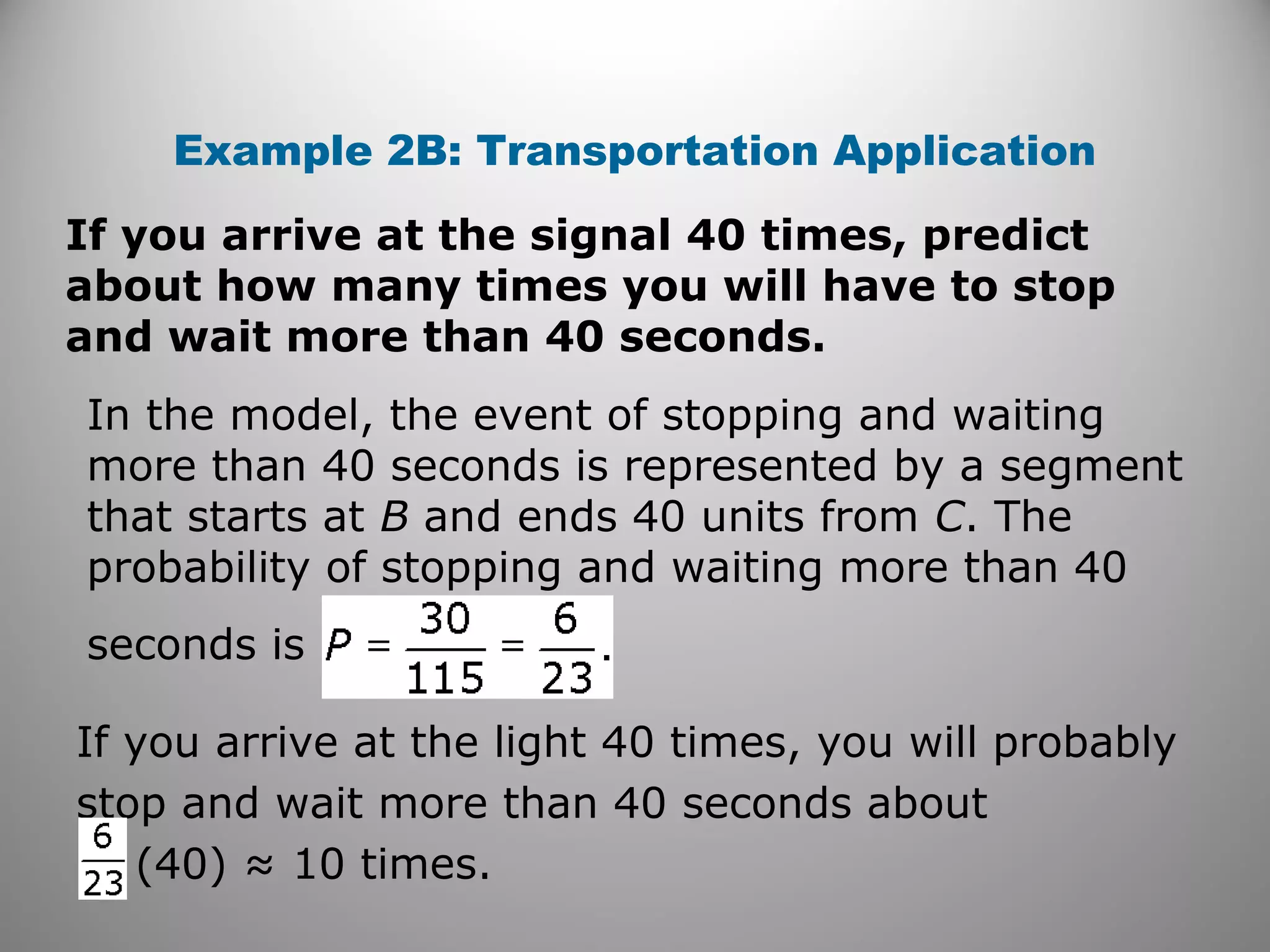 Example 2B: Transportation Application
If you arrive at the signal 40 times, predict
about how many times you will have to stop
and wait more than 40 seconds.
In the model, the event of stopping and waiting
more than 40 seconds is represented by a segment
that starts at B and ends 40 units from C. The
probability of stopping and waiting more than 40
seconds is
If you arrive at the light 40 times, you will probably
stop and wait more than 40 seconds about
(40) ≈ 10 times.
 