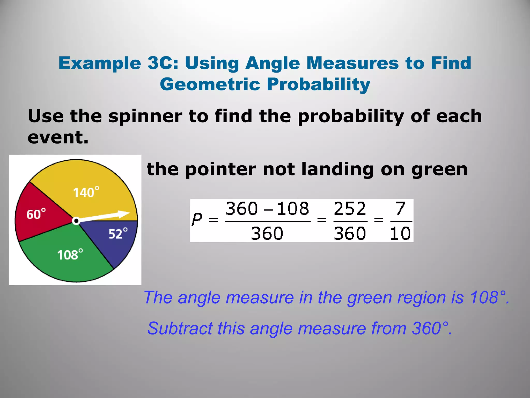 Example 3C: Using Angle Measures to Find
Geometric Probability
the pointer not landing on green
The angle measure in the green region is 108°.
Subtract this angle measure from 360°.
Use the spinner to find the probability of each
event.
 