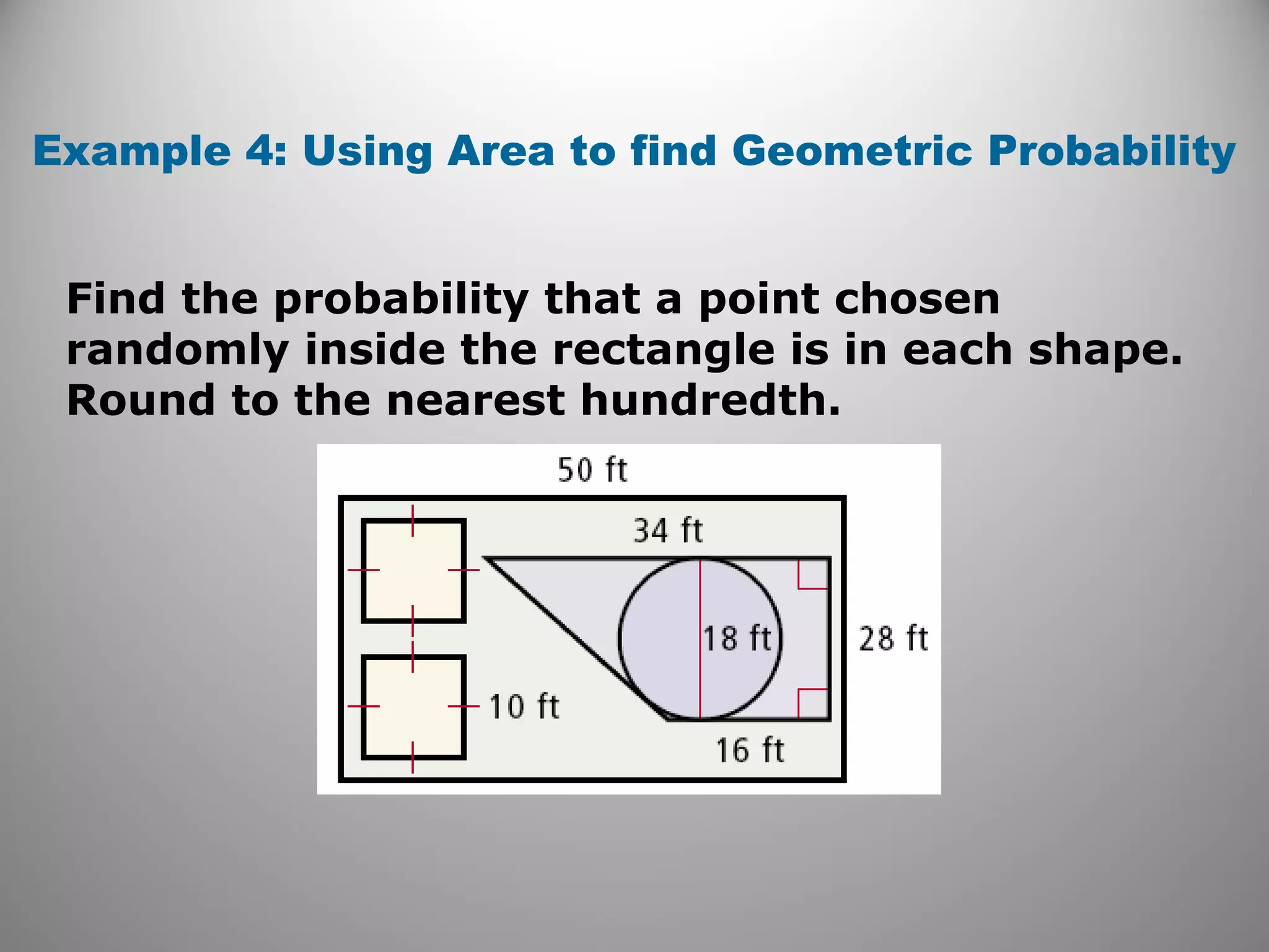 Find the probability that a point chosen
randomly inside the rectangle is in each shape.
Round to the nearest hundredth.
Example 4: Using Area to find Geometric Probability
 