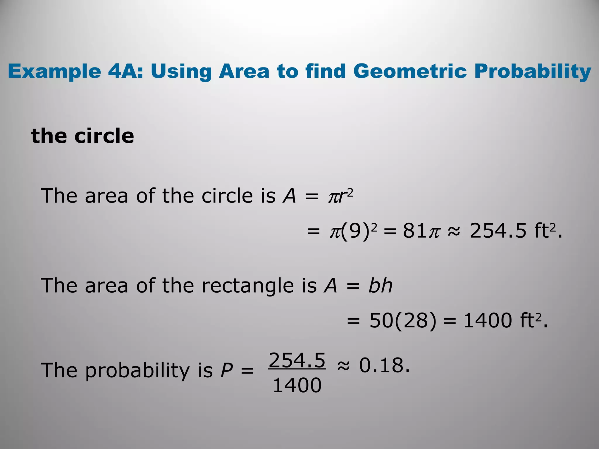 Example 4A: Using Area to find Geometric Probability
the circle
The area of the circle is A = πr2
= π(9)2
= 81π ≈ 254.5 ft2
.
The area of the rectangle is A = bh
= 50(28) = 1400 ft2
.
The probability is P =
254.5
1400
≈ 0.18.
 