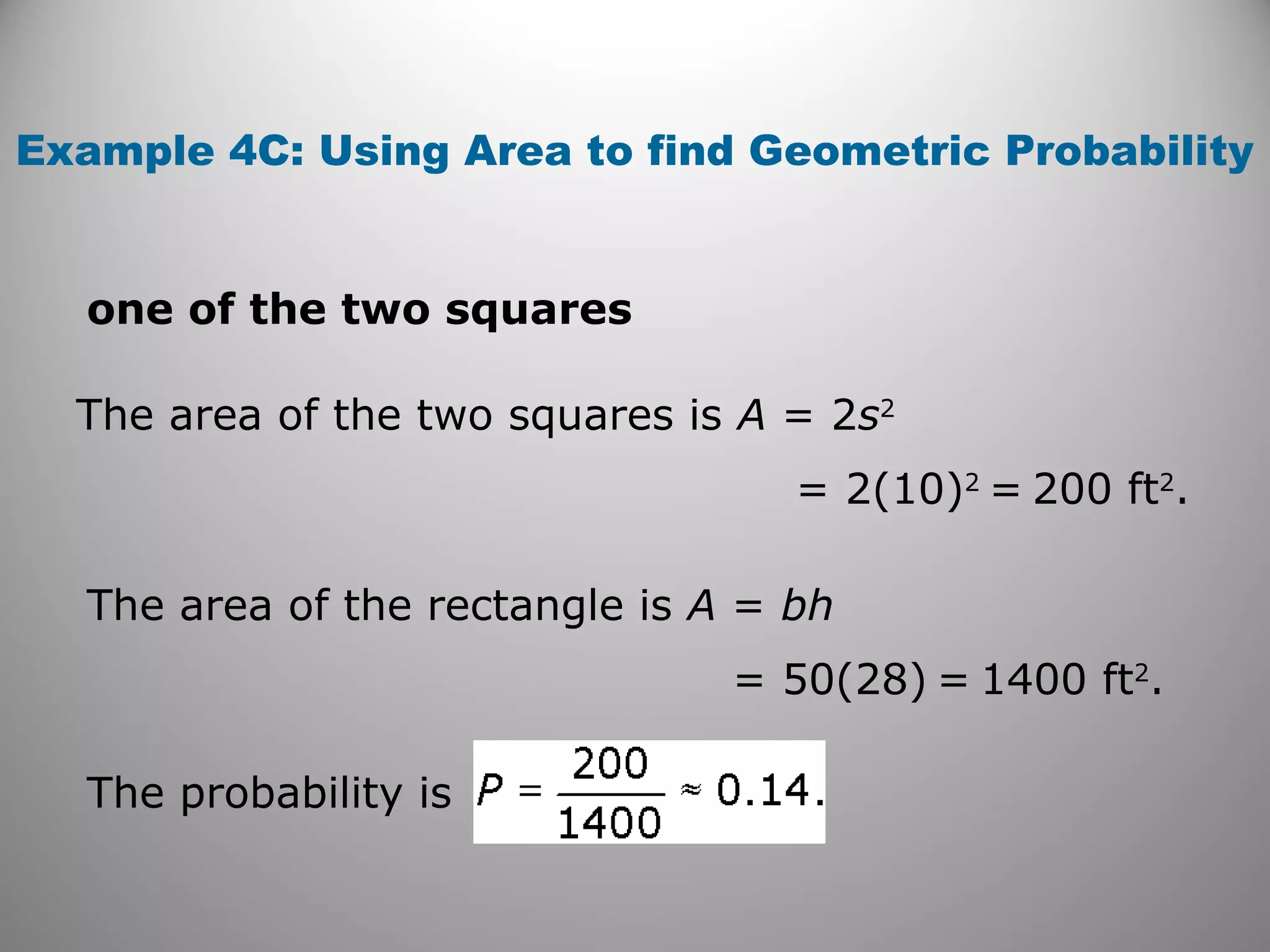 Example 4C: Using Area to find Geometric Probability
one of the two squares
The area of the two squares is A = 2s2
= 2(10)2
= 200 ft2
.
The area of the rectangle is A = bh
= 50(28) = 1400 ft2
.
The probability is
 