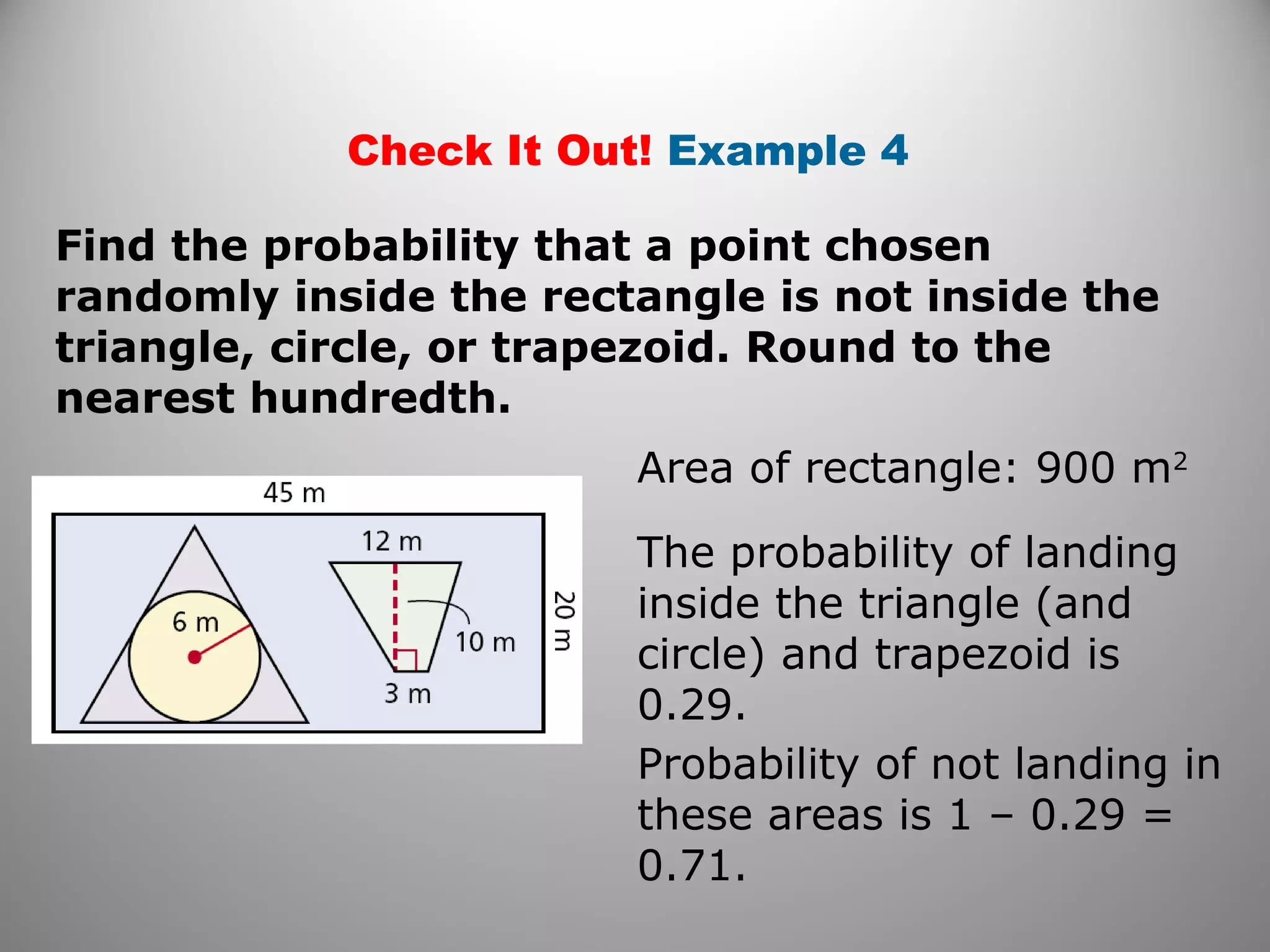 Check It Out! Example 4
Area of rectangle: 900 m2
Find the probability that a point chosen
randomly inside the rectangle is not inside the
triangle, circle, or trapezoid. Round to the
nearest hundredth.
The probability of landing
inside the triangle (and
circle) and trapezoid is
0.29.
Probability of not landing in
these areas is 1 – 0.29 =
0.71.
 