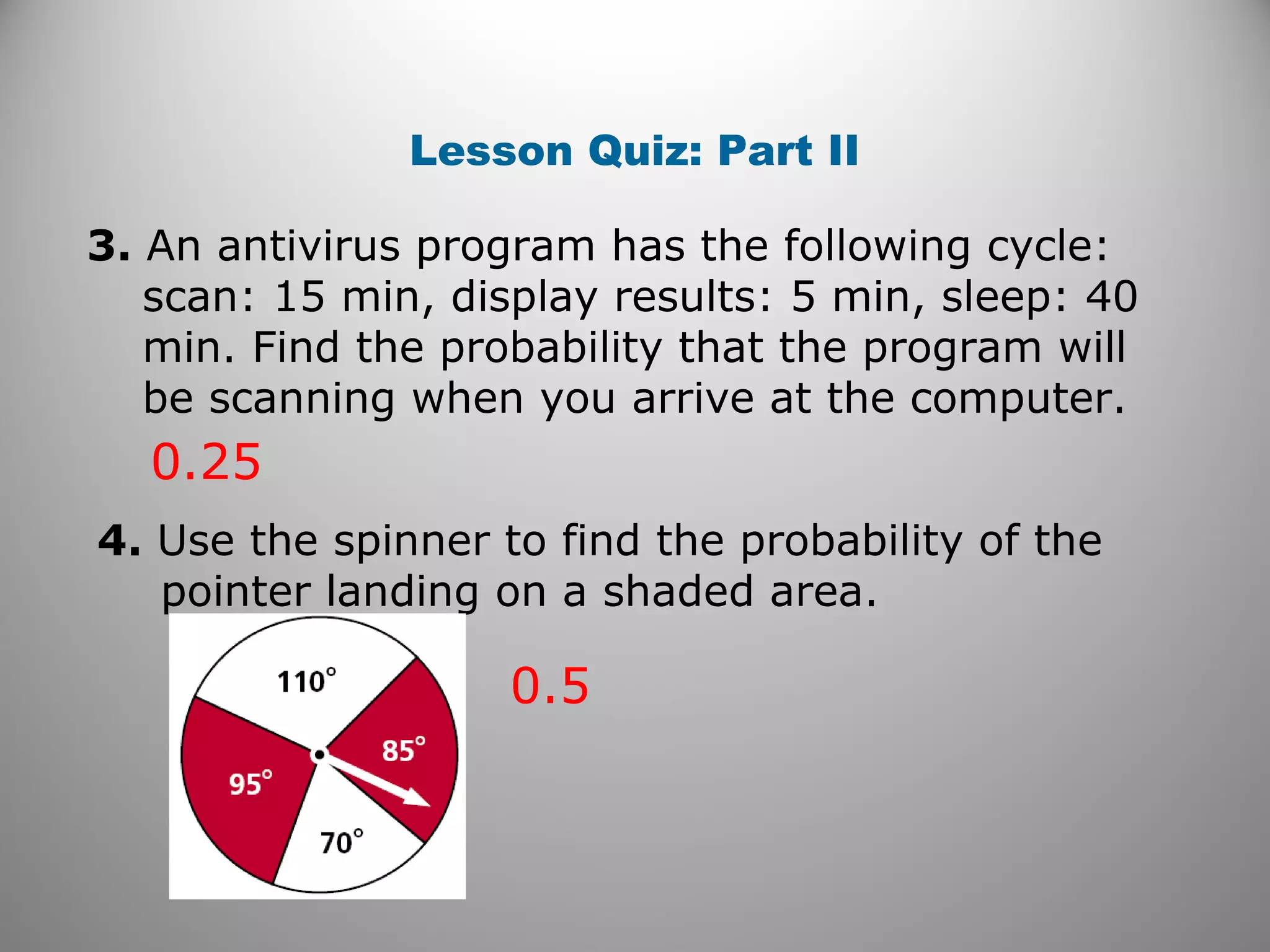 Lesson Quiz: Part II
3. An antivirus program has the following cycle:
scan: 15 min, display results: 5 min, sleep: 40
min. Find the probability that the program will
be scanning when you arrive at the computer.
0.25
4. Use the spinner to find the probability of the
pointer landing on a shaded area.
0.5
 